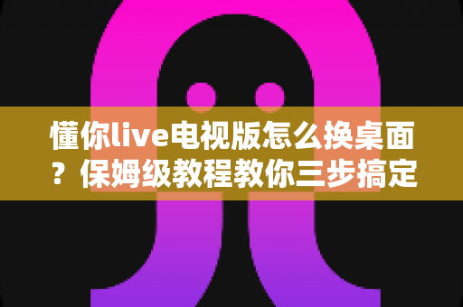 懂你live电视版怎么换桌面？保姆级教程教你三步搞定智能电视桌面更换