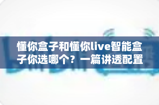 懂你盒子和懂你live智能盒子你选哪个？一篇讲透配置、功能与人群适配的深度选购指南