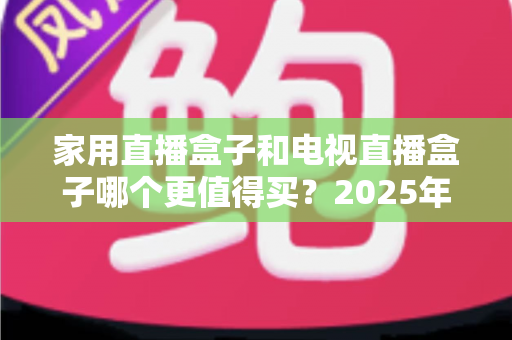 家用直播盒子和电视直播盒子哪个更值得买？2025年超实用选购攻略，帮你告别选择困难症
