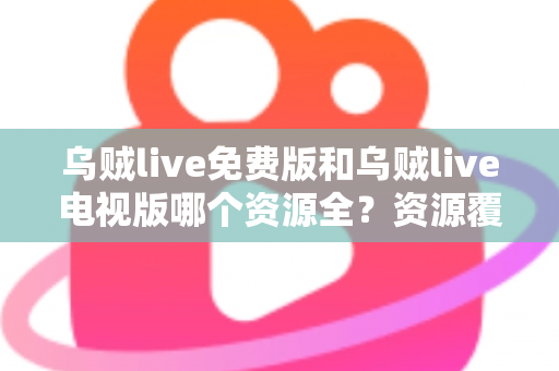 乌贼live免费版和乌贼live电视版哪个资源全？资源覆盖、清晰度与使用体验全维度对比指南