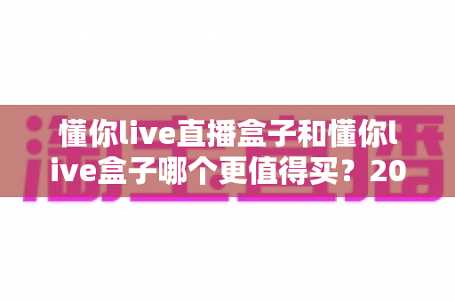 懂你live直播盒子和懂你live盒子哪个更值得买?2025最新选购对比指南,帮你一次选对不踩坑 懂你live直播盒子和懂你live盒子哪个更值得买?2025最新选购对比指南,帮你一次选对不踩坑