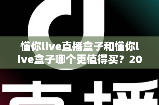 懂你live直播盒子和懂你live盒子哪个更值得买?2025最新选购对比指南,帮你一次选对不踩坑 懂你live直播盒子和懂你live盒子哪个更值得买?2025最新选购对比指南,帮你一次选对不踩坑