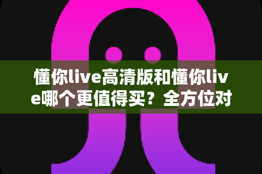 懂你live高清版和懂你live哪个更值得买?全方位对比分析教你聪明下单 懂你live高清版和懂你live哪个更值得买?全方位对比分析教你聪明下单