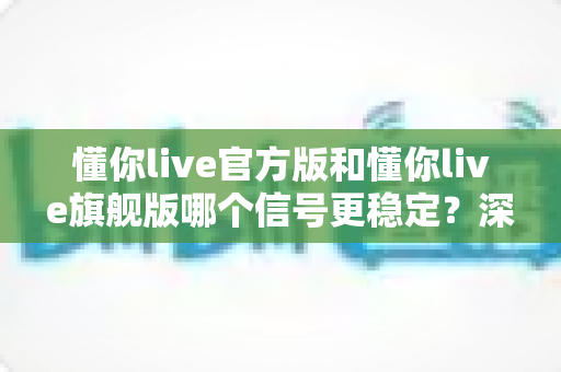 懂你live官方版和懂你live旗舰版哪个信号更稳定？深度对比实测与版本选择全指南