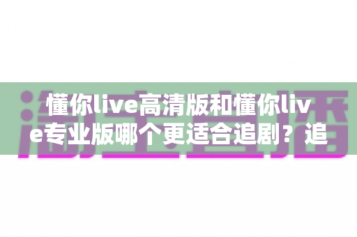 懂你live高清版和懂你live专业版哪个更适合追剧?追剧党必看的深度对比指南 懂你live高清版和懂你live专业版哪个更适合追剧?追剧党必看的深度对比指南