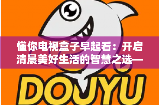 懂你电视盒子早起看:开启清晨美好生活的智慧之选——全方位解析智能电视盒子如何让您的早晨更精彩 懂你电视盒子早起看:开启清晨美好生活的智慧之选——全方位解析智能电视盒子如何让您的早晨更精彩