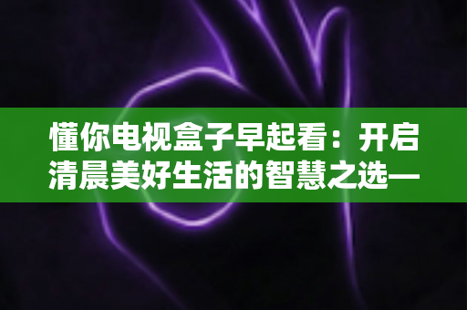 懂你电视盒子早起看:开启清晨美好生活的智慧之选——全方位解析智能电视盒子如何让您的早晨更精彩 懂你电视盒子早起看:开启清晨美好生活的智慧之选——全方位解析智能电视盒子如何让您的早晨更精彩