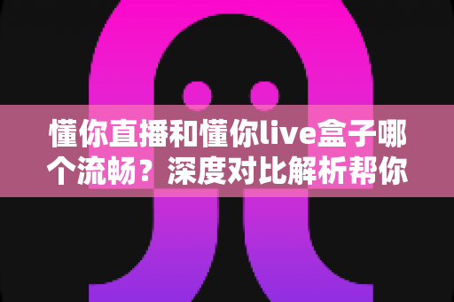 懂你直播和懂你live盒子哪个流畅？深度对比解析帮你选对追剧利器