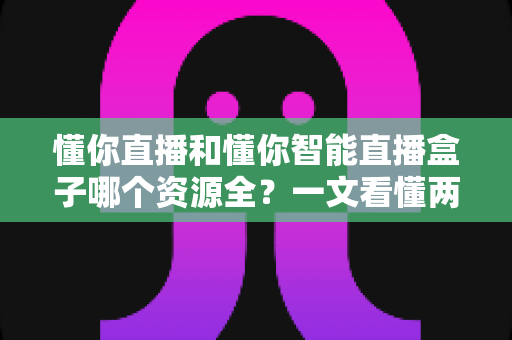 懂你直播和懂你智能直播盒子哪个资源全？一文看懂两者差异与选购全指南