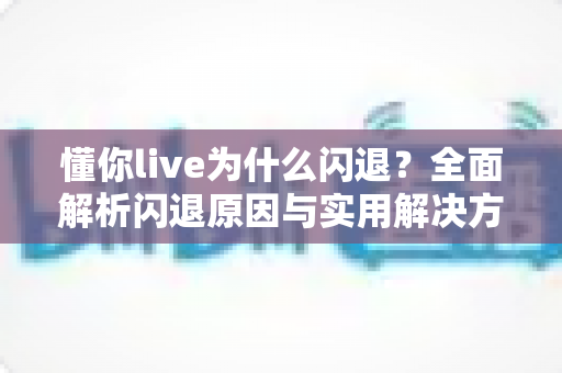 懂你live为什么闪退？全面解析闪退原因与实用解决方案指南