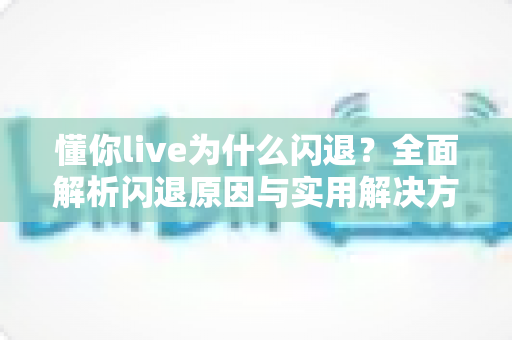 懂你live为什么闪退？全面解析闪退原因与实用解决方案指南