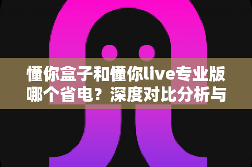 懂你盒子和懂你live专业版哪个省电？深度对比分析与省电技巧全攻略