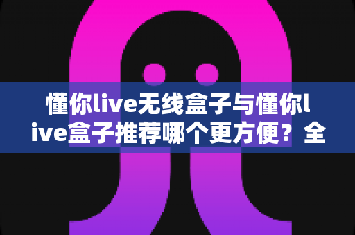 懂你live无线盒子与懂你live盒子推荐哪个更方便?全面对比帮你选对不踩坑 懂你live无线盒子与懂你live盒子推荐哪个更方便?全面对比帮你选对不踩坑