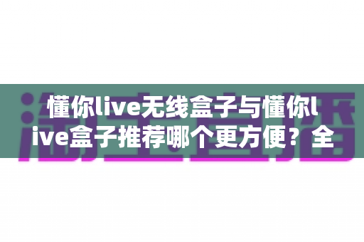 懂你live无线盒子与懂你live盒子推荐哪个更方便?全面对比帮你选对不踩坑 懂你live无线盒子与懂你live盒子推荐哪个更方便?全面对比帮你选对不踩坑