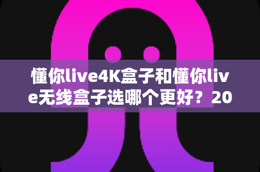懂你live4K盒子和懂你live无线盒子选哪个更好？2025年最新选购指南与深度对比解析