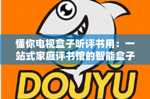 懂你电视盒子听评书用：一站式家庭评书馆的智能盒子选购与使用全攻略