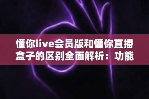 懂你live会员版和懂你直播盒子的区别全面解析：功能、付费与使用体验深度对比指南