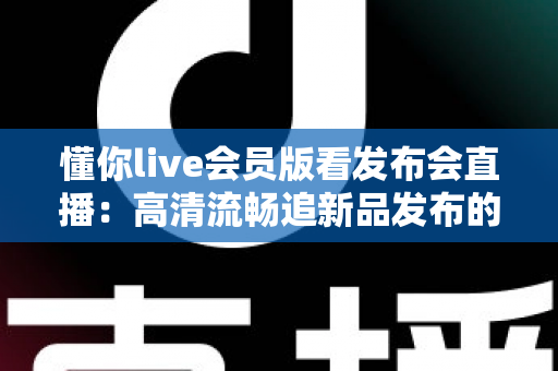 懂你live会员版看发布会直播：高清流畅追新品发布的全方位观看指南