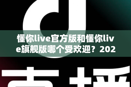 懂你live官方版和懂你live旗舰版哪个受欢迎?2025年深度对比分析与用户选择指南 懂你live官方版和懂你live旗舰版哪个受欢迎?2025年深度对比分析与用户选择指南