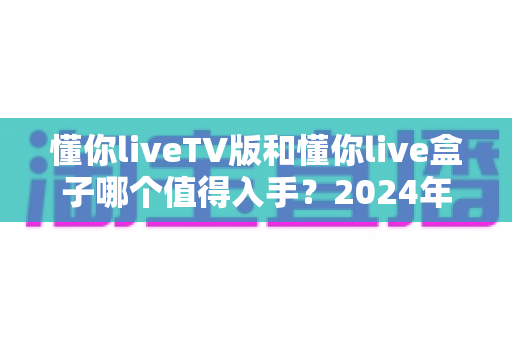 懂你liveTV版和懂你live盒子哪个值得入手？2024年最新选购避坑指南全面解析