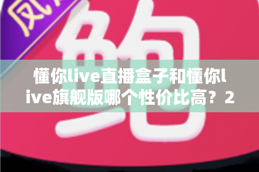 懂你live直播盒子和懂你live旗舰版哪个性价比高？2025年最新深度对比评测与选购避坑指南