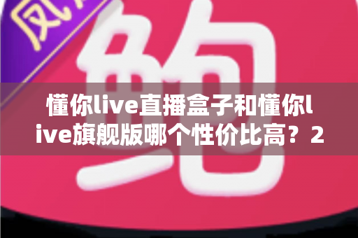 懂你live直播盒子和懂你live旗舰版哪个性价比高？2025年最新深度对比评测与选购避坑指南