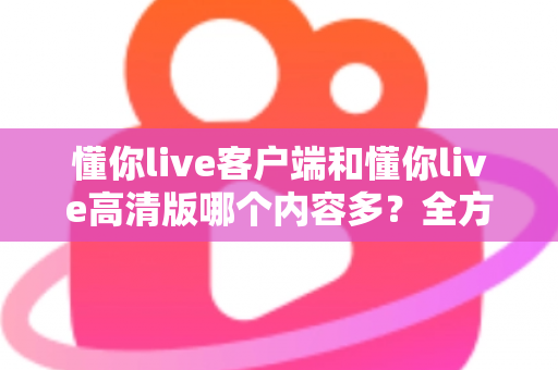 懂你live客户端和懂你live高清版哪个内容多?全方位对比解析助你选对版本 懂你live客户端和懂你live高清版哪个内容多?全方位对比解析助你选对版本
