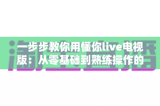 一步步教你用懂你live电视版：从零基础到熟练操作的完整保姆级教程