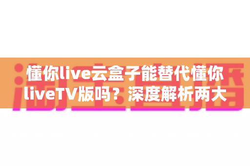 懂你live云盒子能替代懂你liveTV版吗？深度解析两大版本差异与选择指南