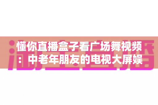 懂你直播盒子看广场舞视频:中老年朋友的电视大屏娱乐新体验 懂你直播盒子看广场舞视频:中老年朋友的电视大屏娱乐新体验