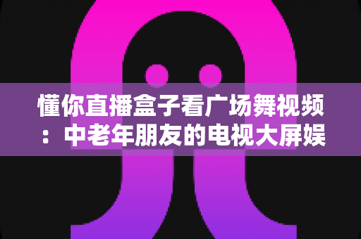 懂你直播盒子看广场舞视频:中老年朋友的电视大屏娱乐新体验 懂你直播盒子看广场舞视频:中老年朋友的电视大屏娱乐新体验