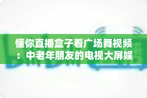 懂你直播盒子看广场舞视频：中老年朋友的电视大屏娱乐新体验
