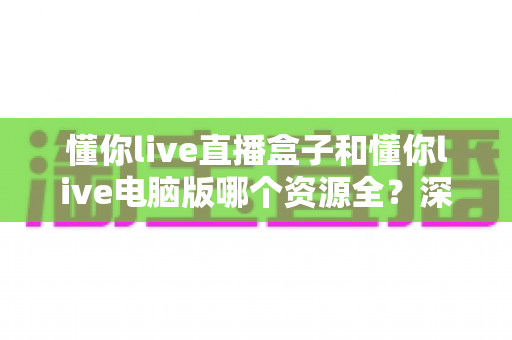 懂你live直播盒子和懂你live电脑版哪个资源全？深度对比解析帮你选出资源更丰富的版本