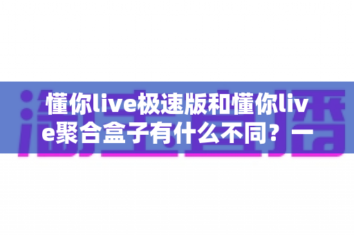 懂你live极速版和懂你live聚合盒子有什么不同?一文看懂两大版本的核心差异与选购指南 懂你live极速版和懂你live聚合盒子有什么不同?一文看懂两大版本的核心差异与选购指南