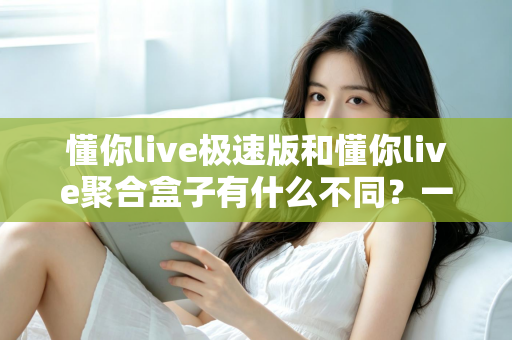 懂你live极速版和懂你live聚合盒子有什么不同?一文看懂两大版本的核心差异与选购指南 懂你live极速版和懂你live聚合盒子有什么不同?一文看懂两大版本的核心差异与选购指南