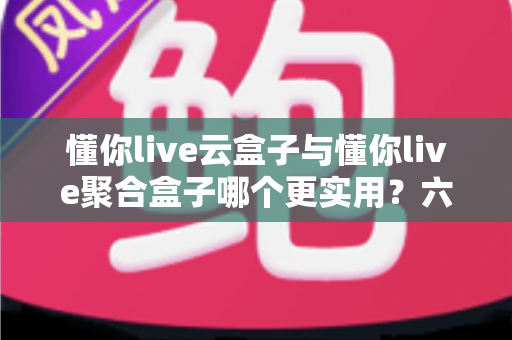 懂你live云盒子与懂你live聚合盒子哪个更实用？六大维度深度对比，看完再买不踩坑