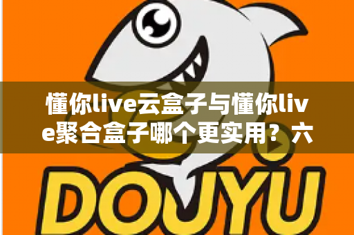 懂你live云盒子与懂你live聚合盒子哪个更实用？六大维度深度对比，看完再买不踩坑