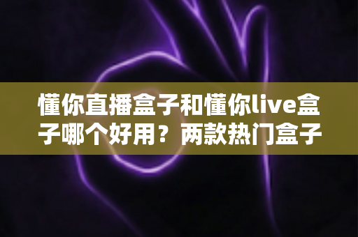 懂你直播盒子和懂你live盒子哪个好用？两款热门盒子的深度对比与选购全攻略