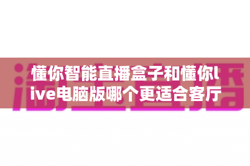 懂你智能直播盒子和懂你live电脑版哪个更适合客厅？深度对比帮你选对大屏直播方案