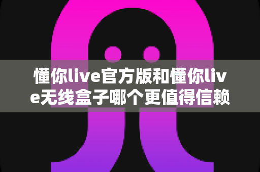 懂你live官方版和懂你live无线盒子哪个更值得信赖？全方位深度对比与选购指南