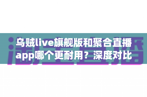 乌贼live旗舰版和聚合直播app哪个更耐用?深度对比与实用选购指南 乌贼live旗舰版和聚合直播app哪个更耐用?深度对比与实用选购指南
