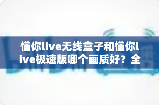懂你live无线盒子和懂你live极速版哪个画质好？全方位深度对比解析助你选出最佳直播设备