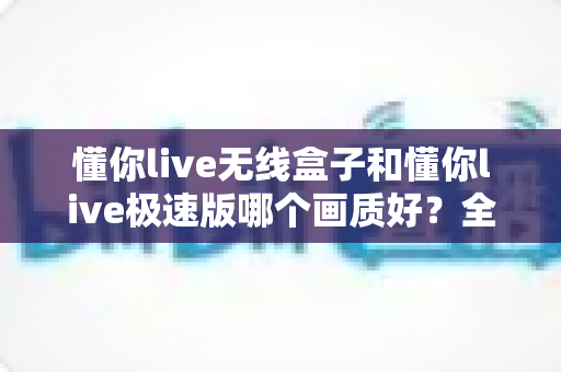 懂你live无线盒子和懂你live极速版哪个画质好？全方位深度对比解析助你选出最佳直播设备
