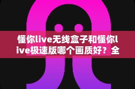 懂你live无线盒子和懂你live极速版哪个画质好？全方位深度对比解析助你选出最佳直播设备