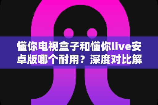 懂你电视盒子和懂你live安卓版哪个耐用?深度对比解析,帮你选得更安心 懂你电视盒子和懂你live安卓版哪个耐用?深度对比解析,帮你选得更安心