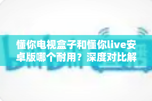 懂你电视盒子和懂你live安卓版哪个耐用？深度对比解析，帮你选得更安心