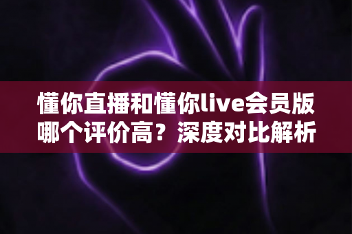 懂你直播和懂你live会员版哪个评价高？深度对比解析帮你选出更值得用的版本