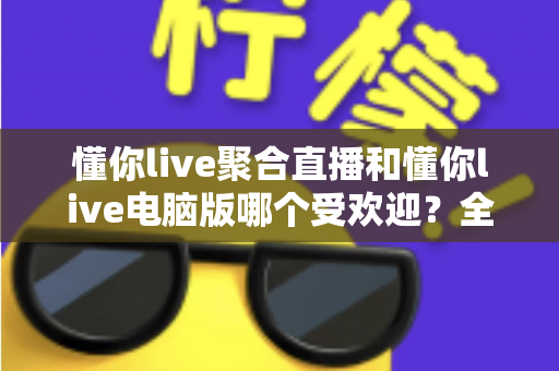 懂你live聚合直播和懂你live电脑版哪个受欢迎？全面深度对比评测与选择指南