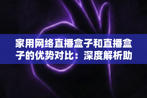 家用网络直播盒子和直播盒子的优势对比：深度解析助你选对设备