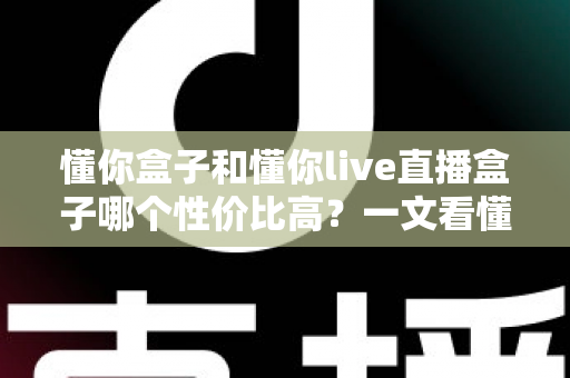 懂你盒子和懂你live直播盒子哪个性价比高？一文看懂差异，选对不花冤枉钱
